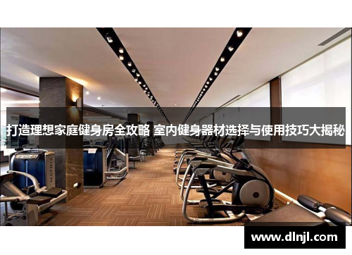 打造理想家庭健身房全攻略 室内健身器材选择与使用技巧大揭秘